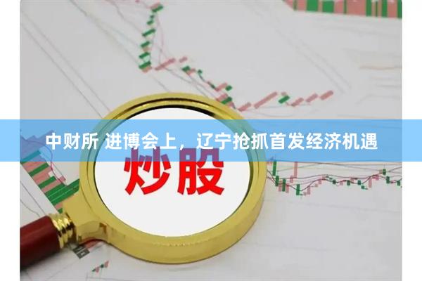 中财所 进博会上，辽宁抢抓首发经济机遇