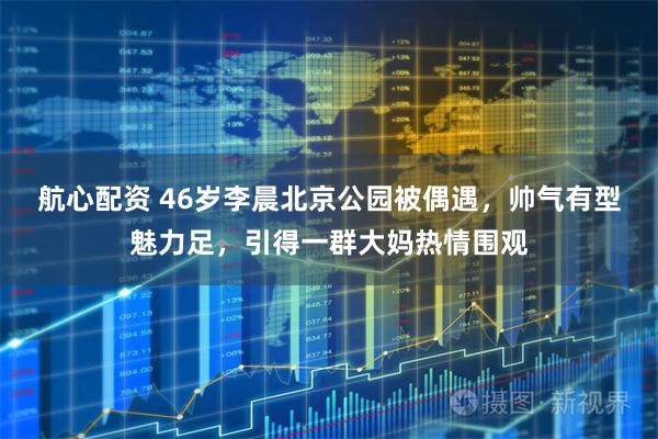 航心配资 46岁李晨北京公园被偶遇，帅气有型魅力足，引得一群大妈热情围观
