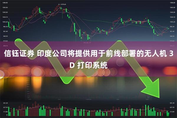 信钰证券 印度公司将提供用于前线部署的无人机 3D 打印系统