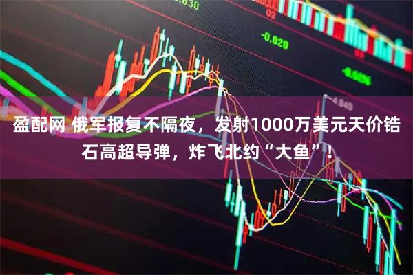 盈配网 俄军报复不隔夜，发射1000万美元天价锆石高超导弹，炸飞北约“大鱼”！