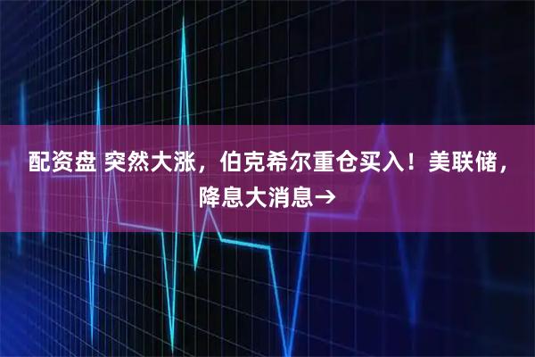 配资盘 突然大涨，伯克希尔重仓买入！美联储，降息大消息→